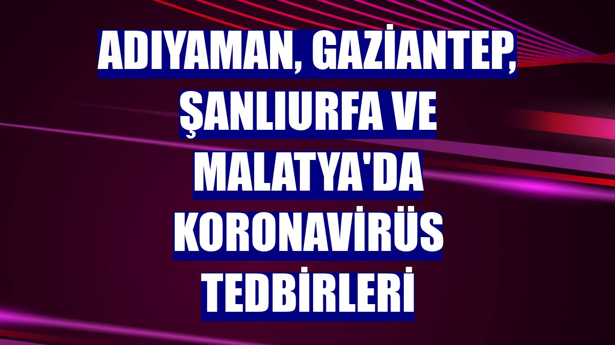 Adıyaman, Gaziantep, Şanlıurfa ve Malatya'da koronavirüs tedbirleri
