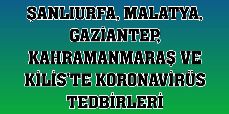 Şanlıurfa, Malatya, Gaziantep, Kahramanmaraş ve Kilis'te koronavirüs tedbirleri