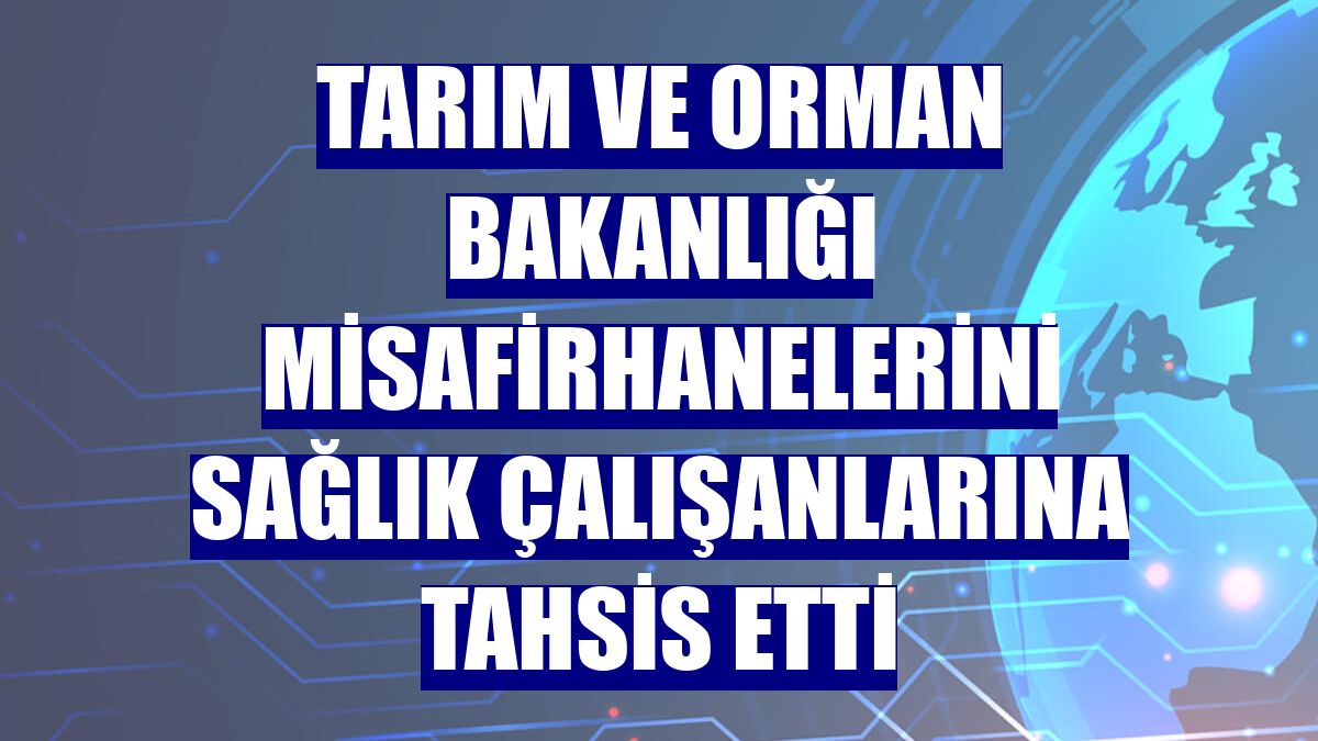 Tarım ve Orman Bakanlığı misafirhanelerini sağlık çalışanlarına tahsis etti