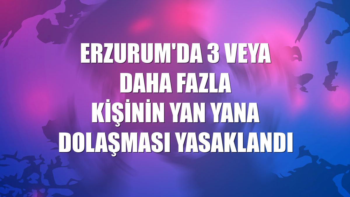 Erzurum'da 3 veya daha fazla kişinin yan yana dolaşması yasaklandı