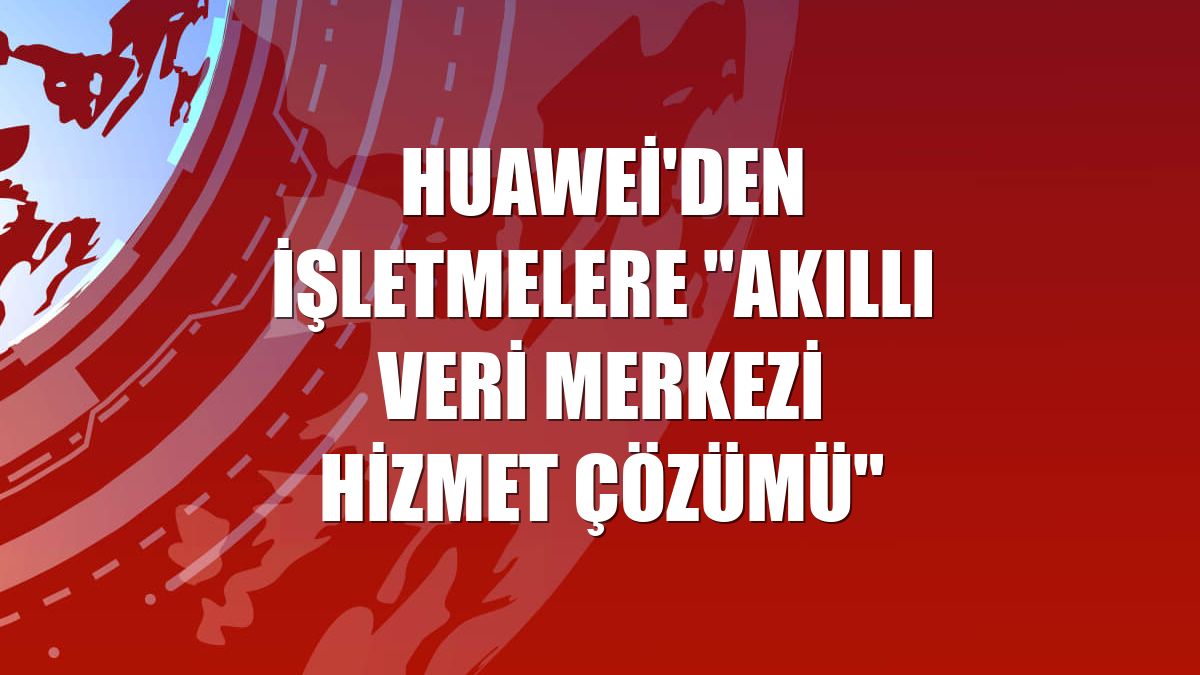 Huawei'den işletmelere "Akıllı Veri Merkezi Hizmet Çözümü"