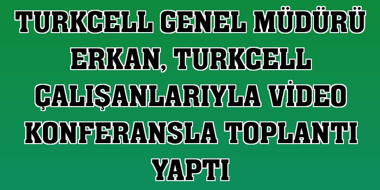 Turkcell Genel Müdürü Erkan, Turkcell çalışanlarıyla video konferansla toplantı yaptı