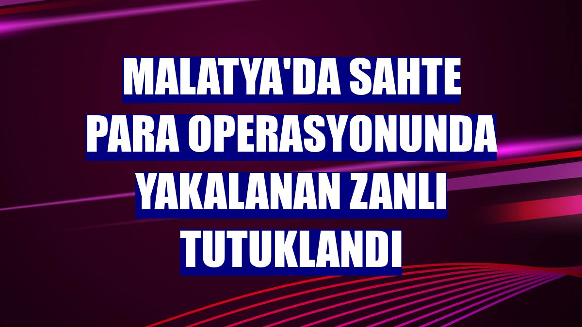 Malatya'da sahte para operasyonunda yakalanan zanlı tutuklandı