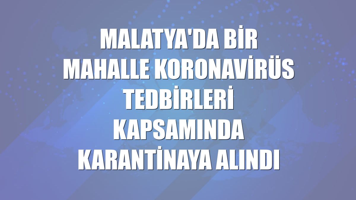 Malatya'da bir mahalle koronavirüs tedbirleri kapsamında karantinaya alındı