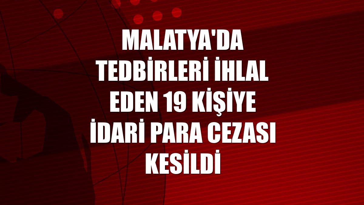 Malatya'da tedbirleri ihlal eden 19 kişiye idari para cezası kesildi