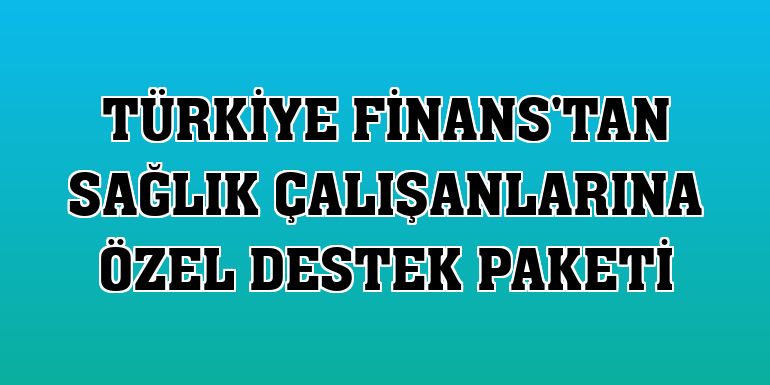 Türkiye Finans'tan sağlık çalışanlarına özel destek paketi