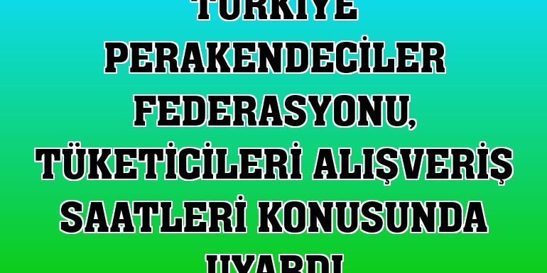 Türkiye Perakendeciler Federasyonu, tüketicileri alışveriş saatleri konusunda uyardı