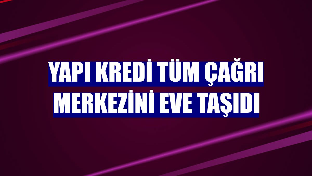 Yapı Kredi tüm çağrı merkezini eve taşıdı