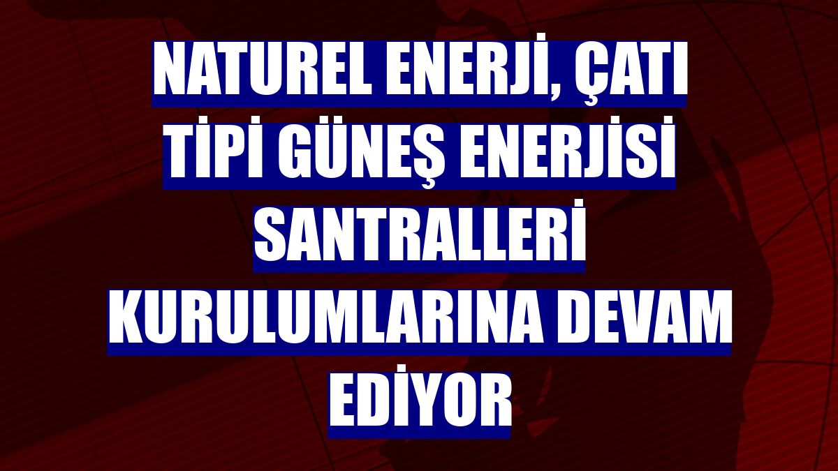 Naturel Enerji, çatı tipi güneş enerjisi santralleri kurulumlarına devam ediyor
