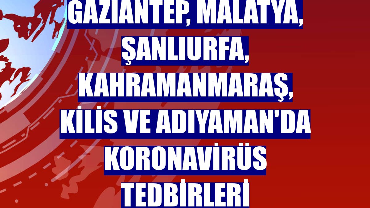 Gaziantep, Malatya, Şanlıurfa, Kahramanmaraş, Kilis ve Adıyaman'da koronavirüs tedbirleri
