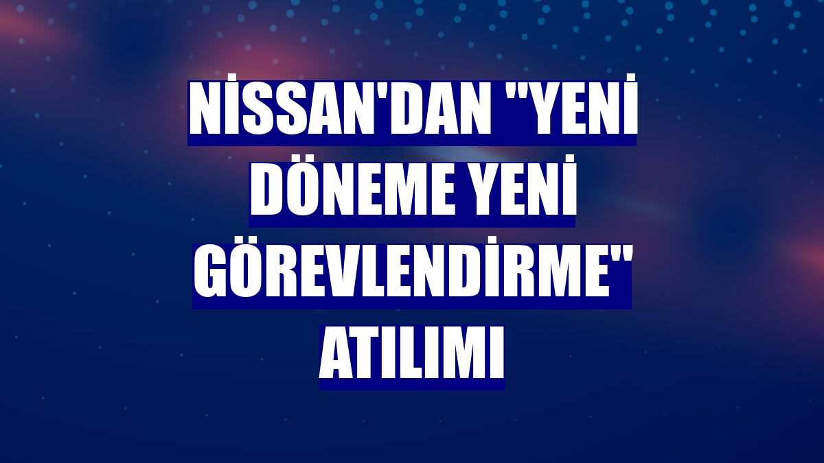 Nissan'dan "yeni döneme yeni görevlendirme" atılımı