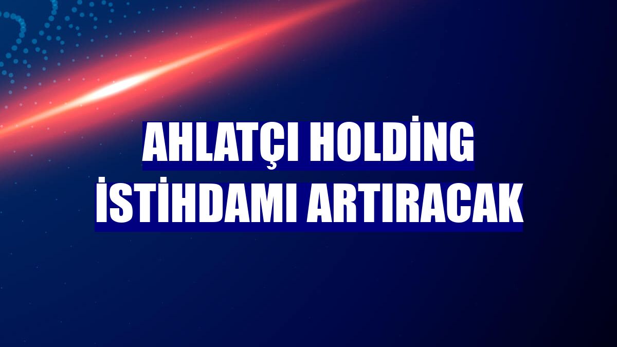 Ahlatçı Holding istihdamı artıracak