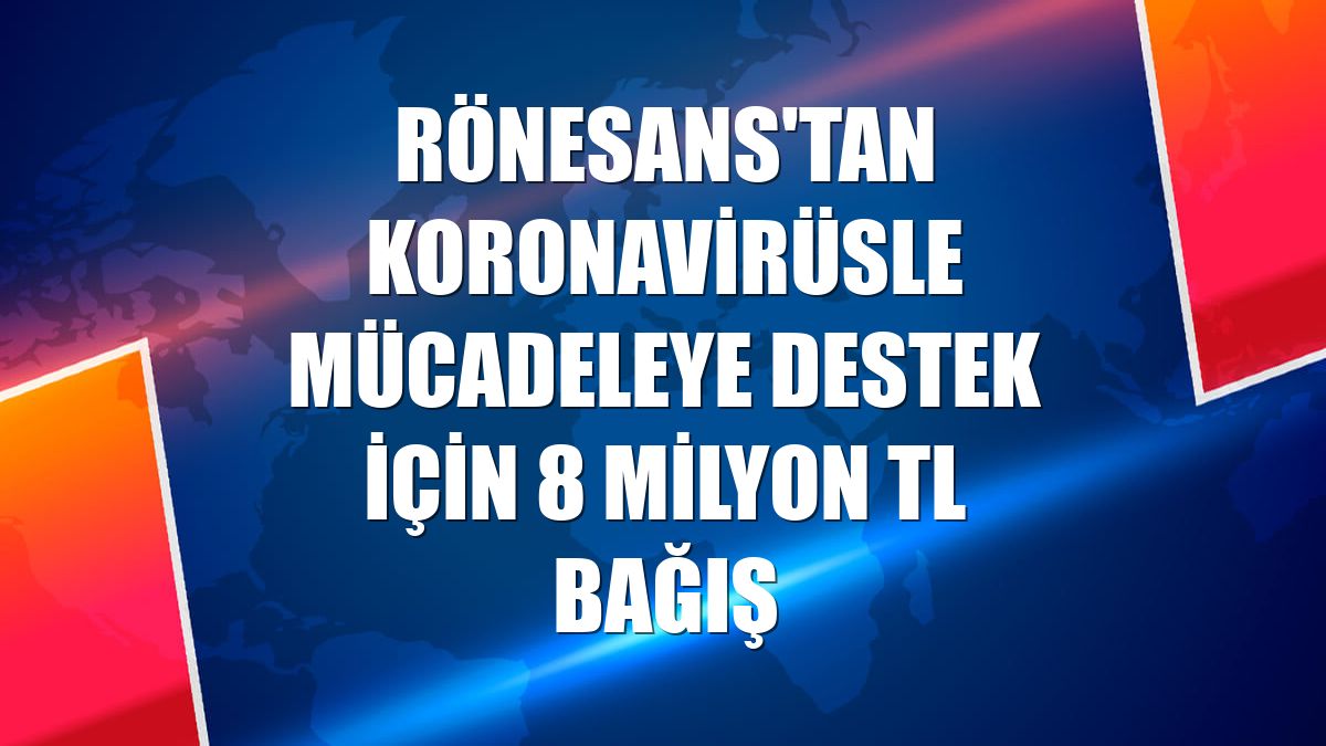Rönesans'tan koronavirüsle mücadeleye destek için 8 milyon TL bağış