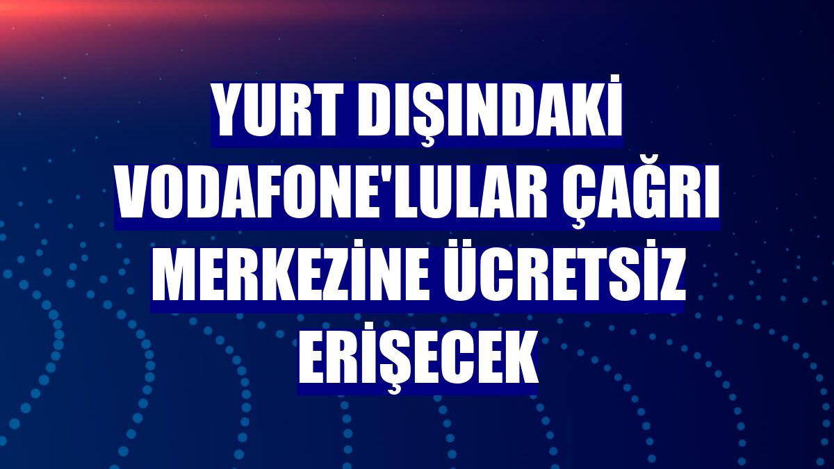 Yurt dışındaki Vodafone'lular çağrı merkezine ücretsiz erişecek