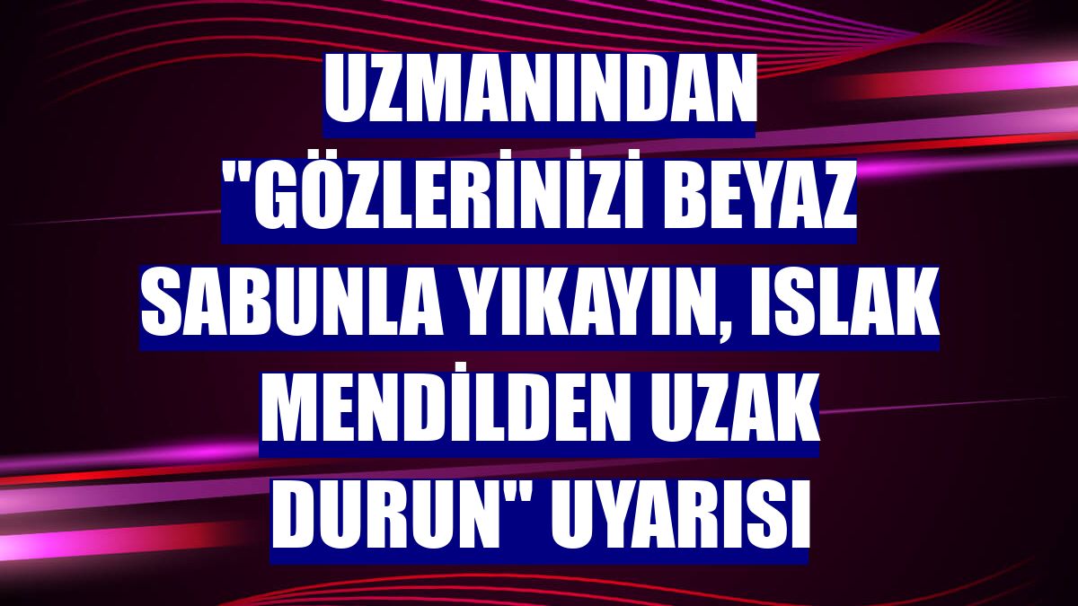 Uzmanından "Gözlerinizi beyaz sabunla yıkayın, ıslak mendilden uzak durun" uyarısı