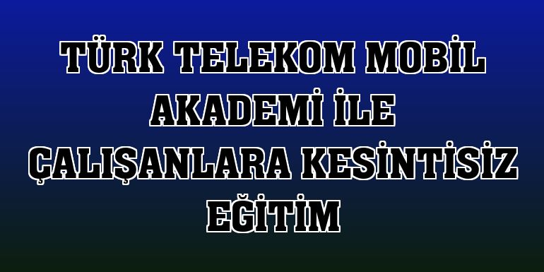Türk Telekom Mobil Akademi ile çalışanlara kesintisiz eğitim