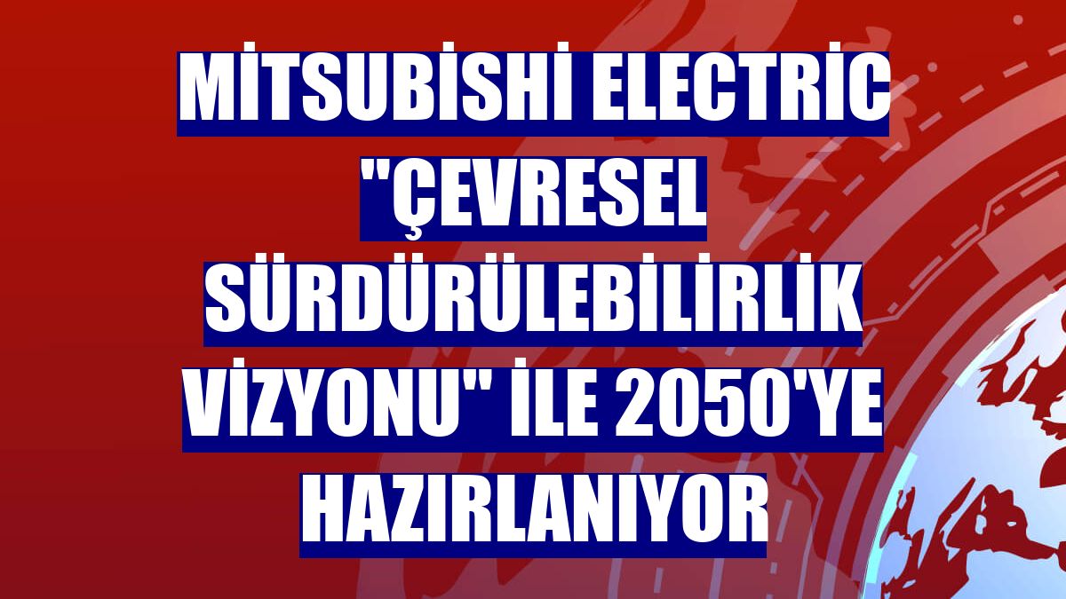 Mitsubishi Electric "Çevresel Sürdürülebilirlik Vizyonu" ile 2050'ye hazırlanıyor