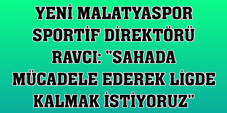 Yeni Malatyaspor Sportif Direktörü Ravcı: 'Sahada mücadele ederek ligde kalmak istiyoruz'