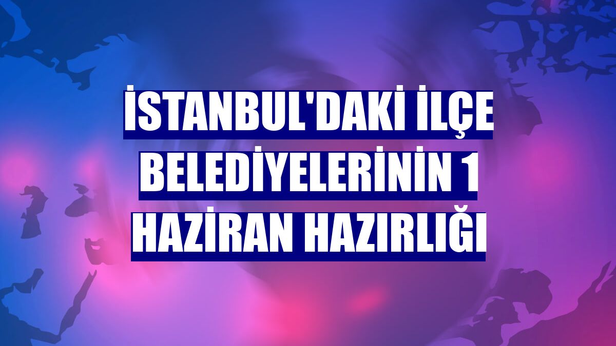 İstanbul'daki ilçe belediyelerinin 1 Haziran hazırlığı