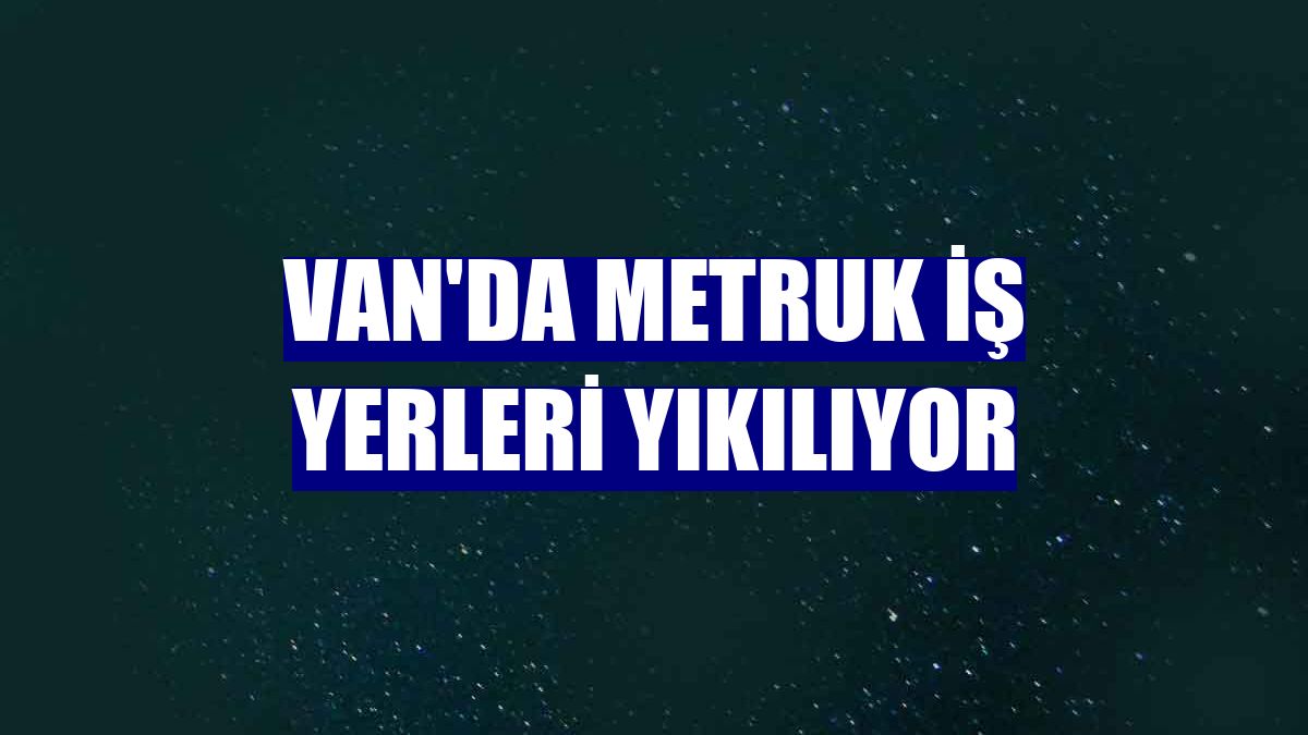 Van'da metruk iş yerleri yıkılıyor