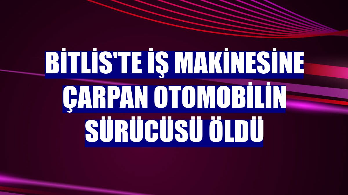 Bitlis'te iş makinesine çarpan otomobilin sürücüsü öldü