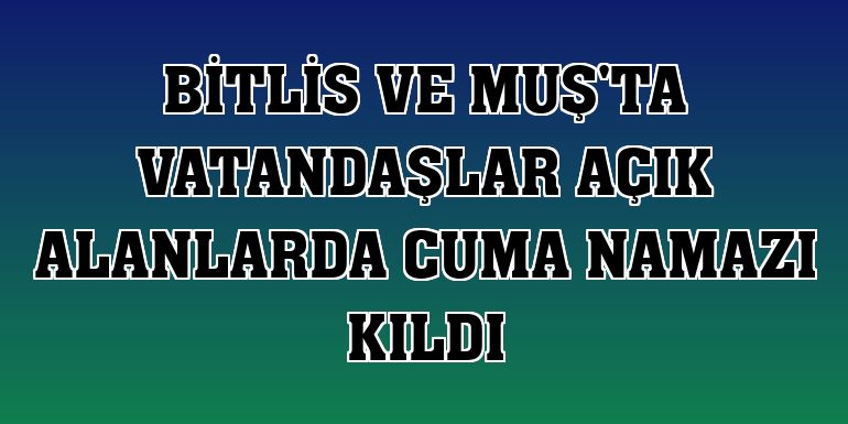 Bitlis ve Muş'ta vatandaşlar açık alanlarda cuma namazı kıldı