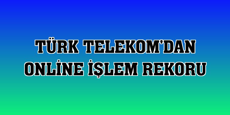 Türk Telekom'dan online işlem rekoru
