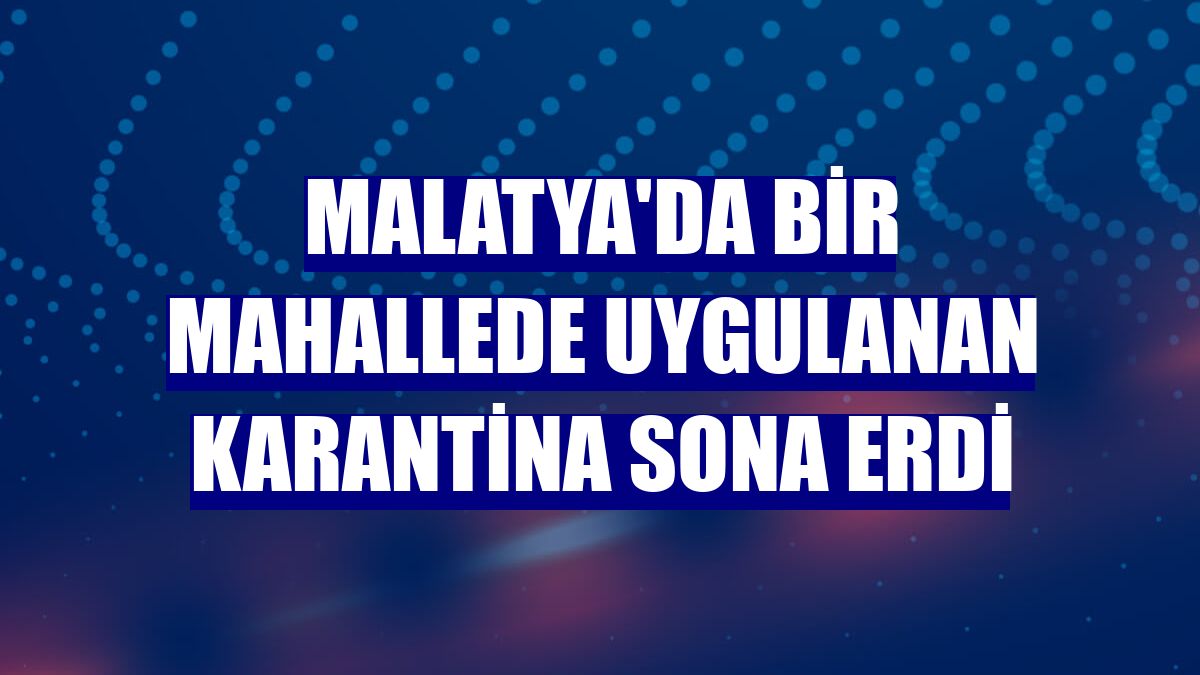 Malatya'da bir mahallede uygulanan karantina sona erdi