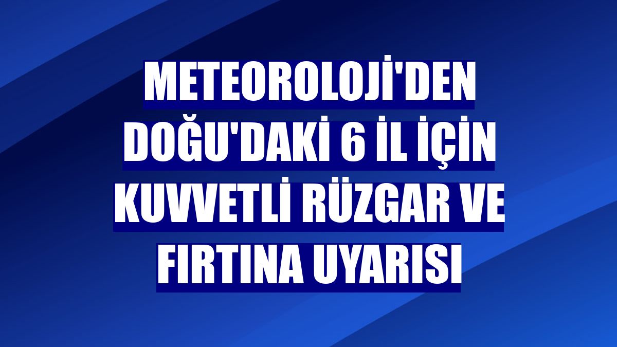 Meteoroloji'den Doğu'daki 6 il için kuvvetli rüzgar ve fırtına uyarısı