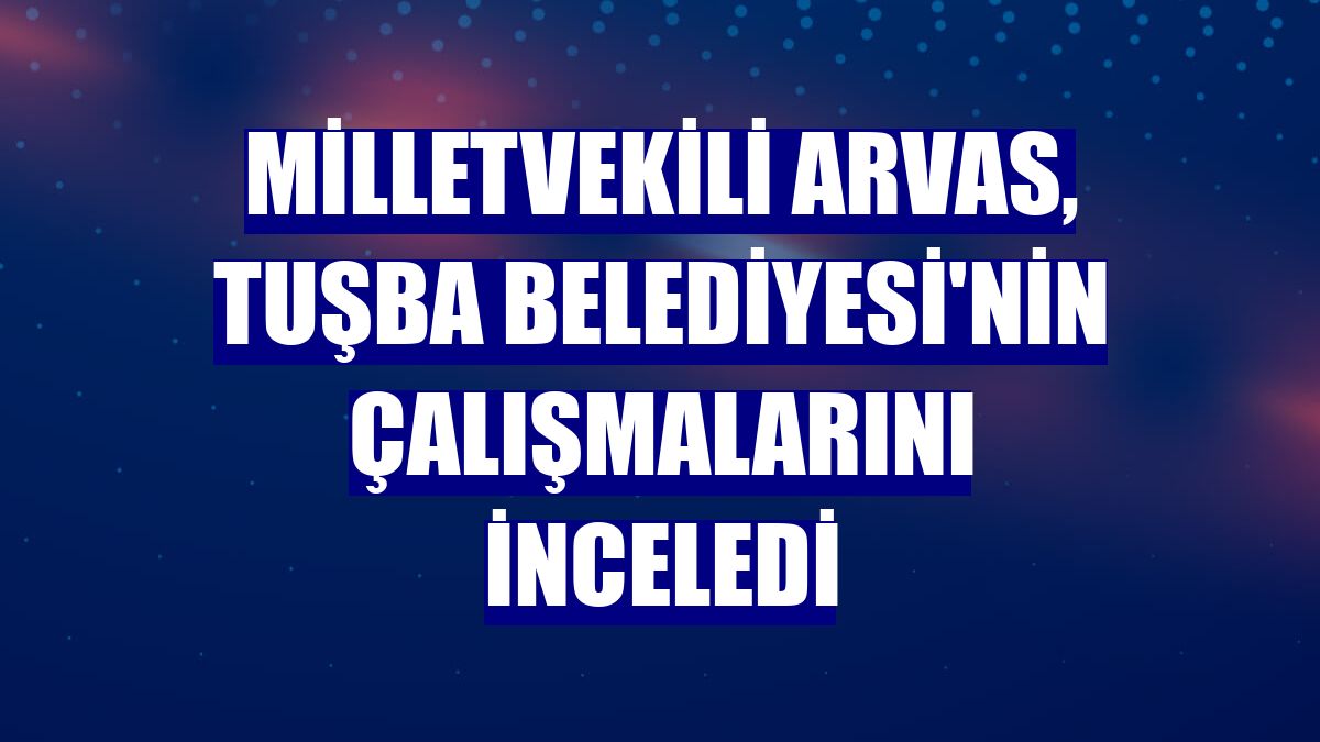 Milletvekili Arvas, Tuşba Belediyesi'nin çalışmalarını inceledi