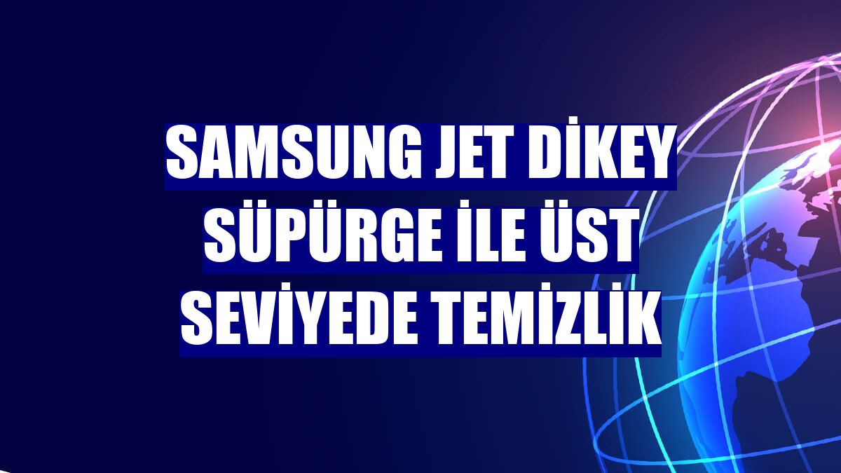 Samsung Jet Dikey süpürge ile üst seviyede temizlik