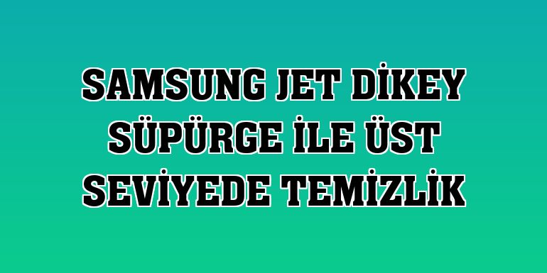 Samsung Jet Dikey süpürge ile üst seviyede temizlik