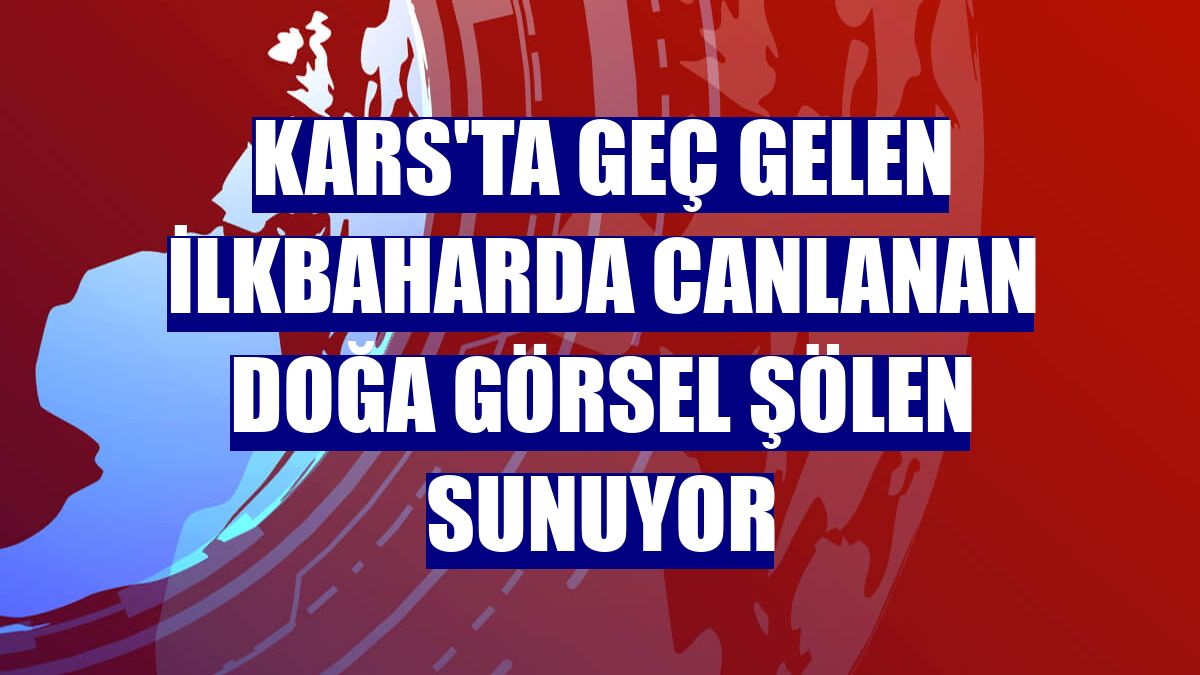 Kars'ta geç gelen ilkbaharda canlanan doğa görsel şölen sunuyor