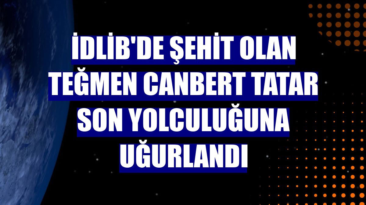 İdlib'de şehit olan Teğmen Canbert Tatar son yolculuğuna uğurlandı