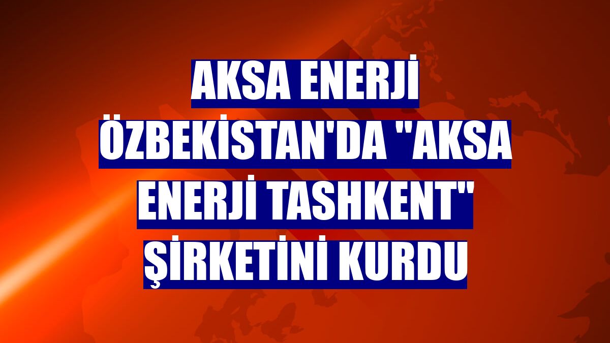 Aksa Enerji Özbekistan'da "AKSA Enerji Tashkent" şirketini kurdu