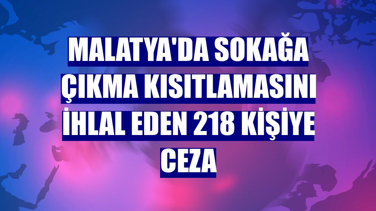 Malatya'da sokağa çıkma kısıtlamasını ihlal eden 218 kişiye ceza