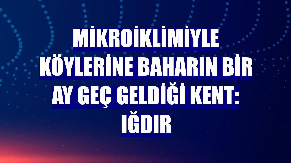 Mikroiklimiyle köylerine baharın bir ay geç geldiği kent: Iğdır
