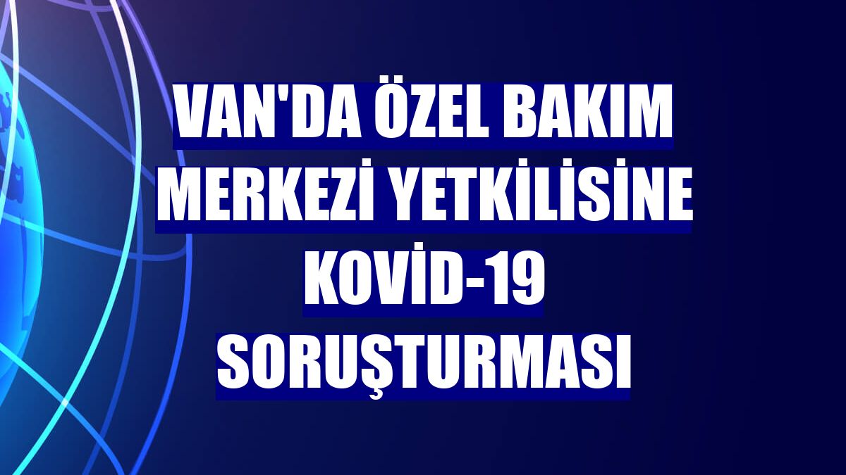 Van'da özel bakım merkezi yetkilisine Kovid-19 soruşturması