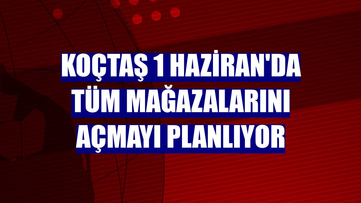 Koçtaş 1 Haziran'da tüm mağazalarını açmayı planlıyor