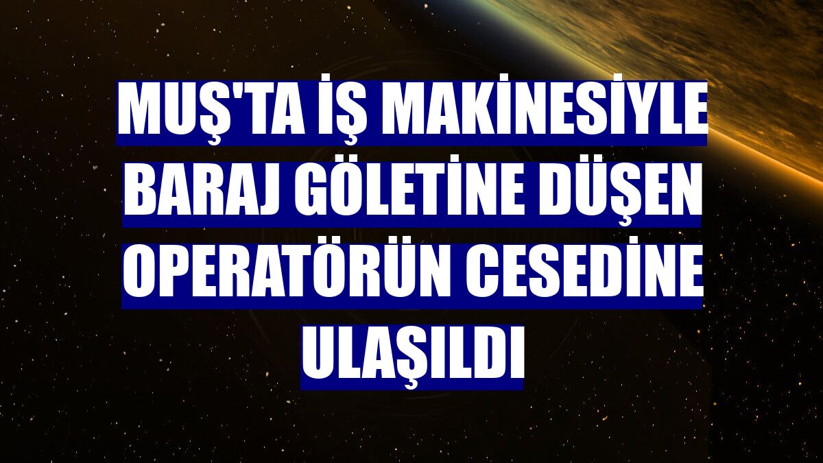 Muş'ta iş makinesiyle baraj göletine düşen operatörün cesedine ulaşıldı