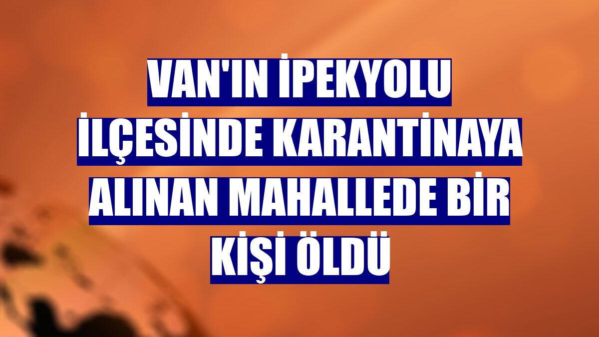 Van'ın İpekyolu ilçesinde karantinaya alınan mahallede bir kişi öldü