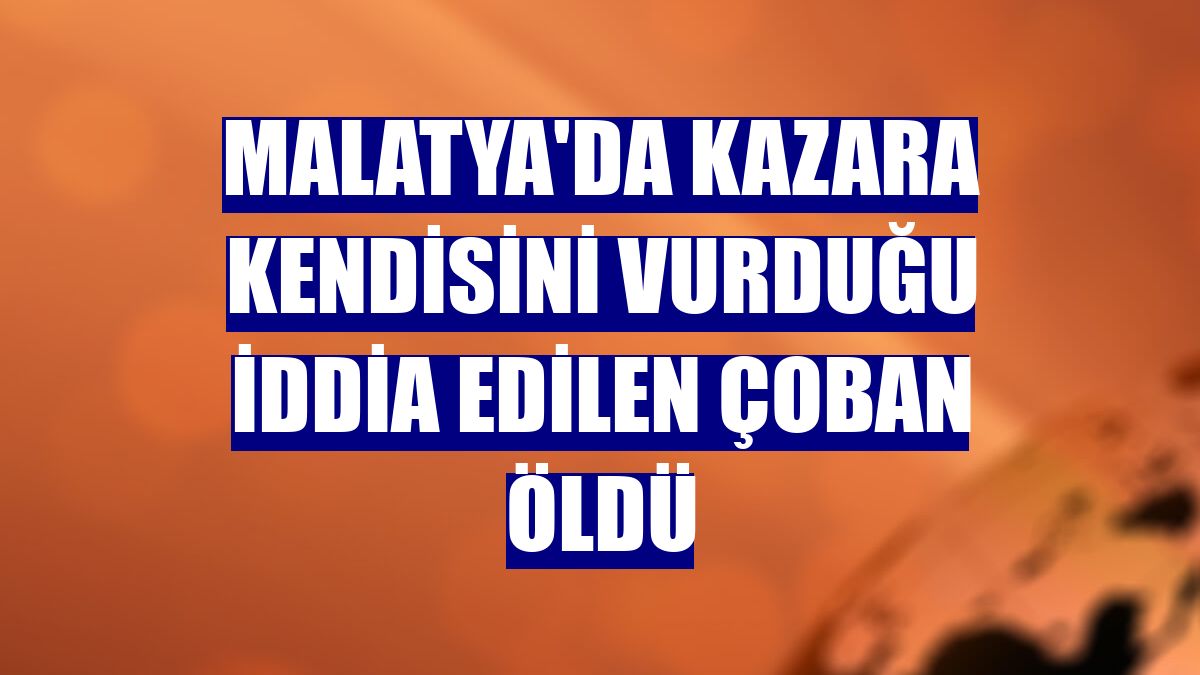 Malatya'da kazara kendisini vurduğu iddia edilen çoban öldü