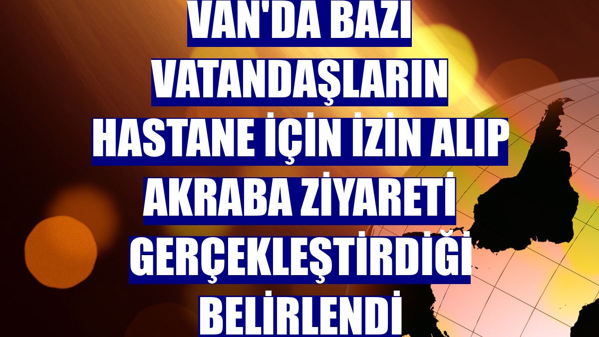 Van'da bazı vatandaşların hastane için izin alıp akraba ziyareti gerçekleştirdiği belirlendi