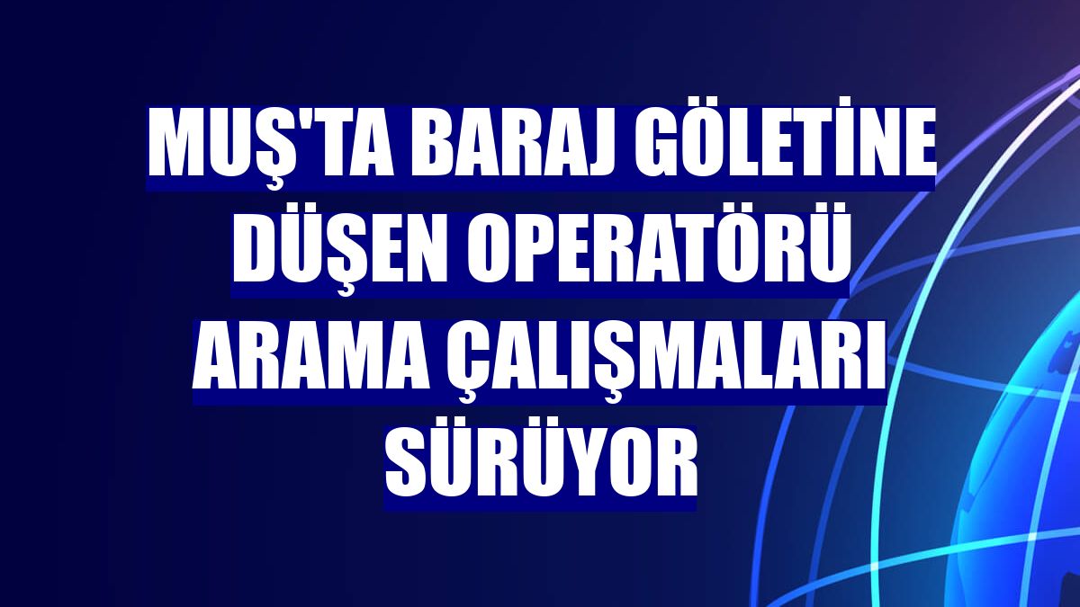 Muş'ta baraj göletine düşen operatörü arama çalışmaları sürüyor