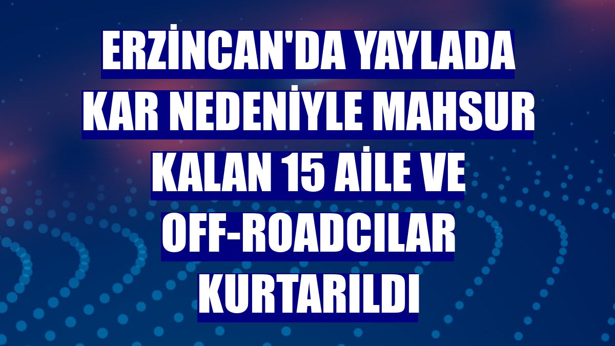 Erzincan'da yaylada kar nedeniyle mahsur kalan 15 aile ve off-roadcılar kurtarıldı