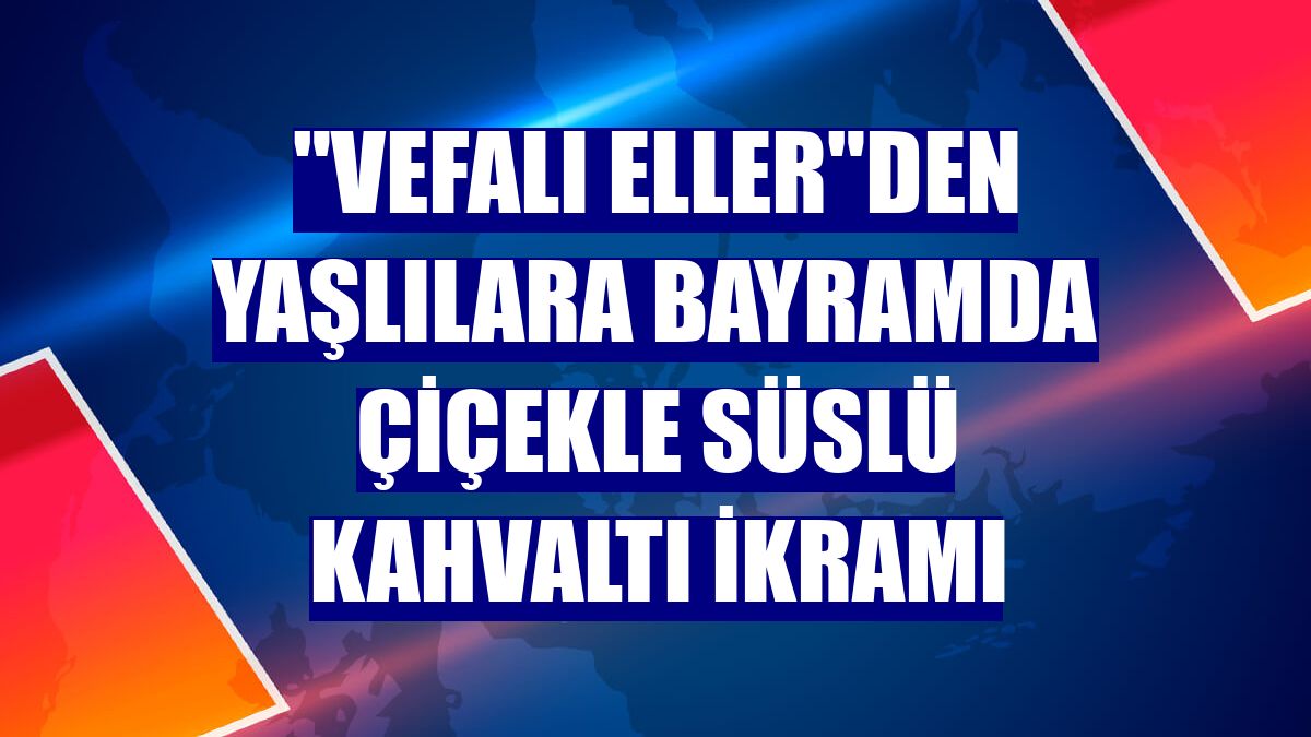 "Vefalı eller"den yaşlılara bayramda çiçekle süslü kahvaltı ikramı