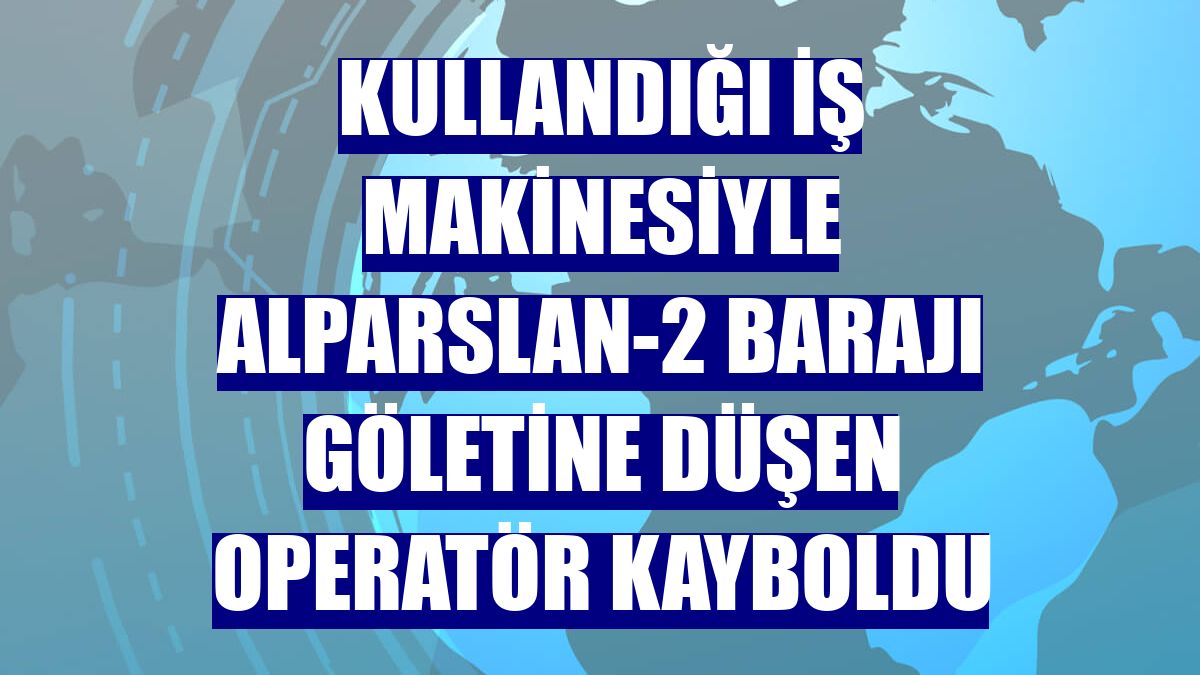 Kullandığı iş makinesiyle Alparslan-2 Barajı göletine düşen operatör kayboldu