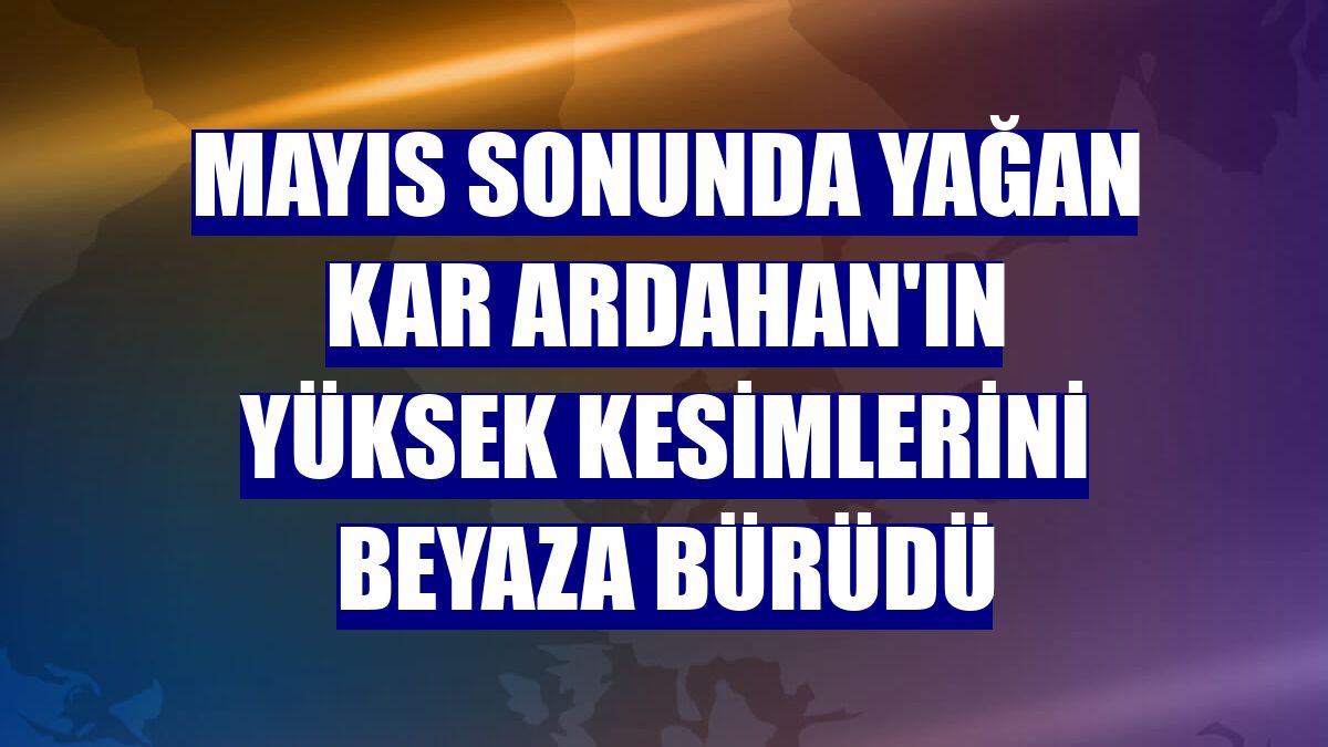 Mayıs sonunda yağan kar Ardahan'ın yüksek kesimlerini beyaza bürüdü