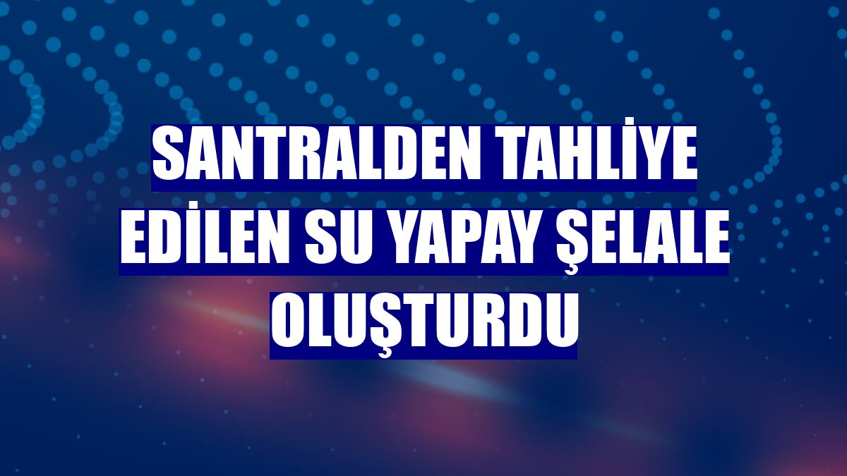 Santralden tahliye edilen su yapay şelale oluşturdu