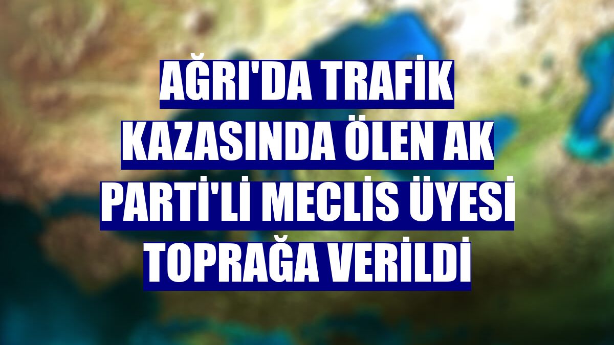 Ağrı'da trafik kazasında ölen AK Parti'li meclis üyesi toprağa verildi